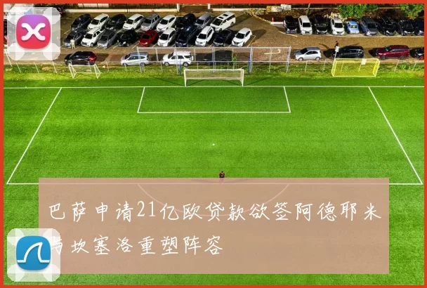 巴萨申请21亿欧贷款欲签阿德耶米与坎塞洛重塑阵容