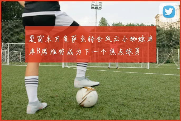 夏窗未开皇萨竞转会风云小蜘蛛库库B席谁将成为下一个焦点球员