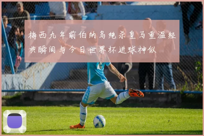 梅西九年前伯纳乌绝杀皇马重温经典瞬间与今日世界杯进球神似