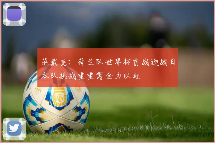 范戴克：荷兰队世界杯首战迎战日本队挑战重重需全力以赴